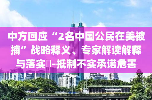 中方回應“2名中國公民在美被捕”戰(zhàn)略釋義、專家解讀解釋與落實?-抵制不實承諾危害