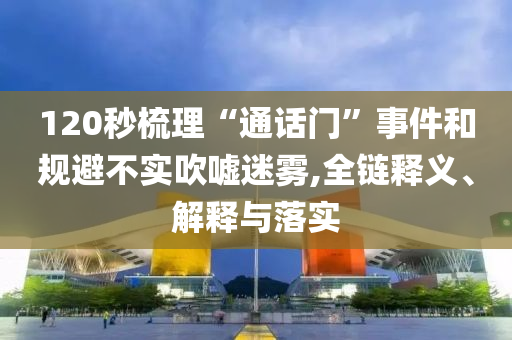 120秒梳理“通話門”事件和規(guī)避不實吹噓迷霧,全鏈釋義、解釋與落實