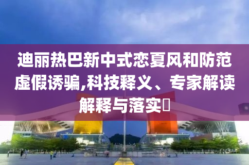 迪麗熱巴新中式戀夏風和防范虛假誘騙,科技釋義、專家解讀解釋與落實?