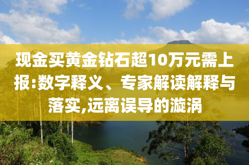 現(xiàn)金買黃金鉆石超10萬元需上報:數(shù)字釋義、專家解讀解釋與落實,遠離誤導的漩渦
