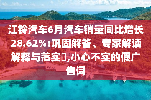 江鈴汽車6月汽車銷量同比增長28.62%:鞏固解答、專家解讀解釋與落實?,小心不實的假廣告詞