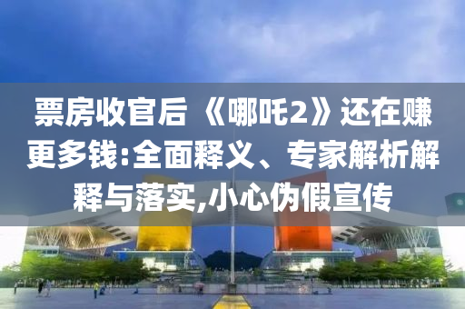 票房收官后 《哪吒2》還在賺更多錢:全面釋義、專家解析解釋與落實(shí),小心偽假宣傳