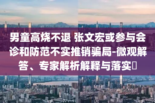 男童高燒不退 張文宏或參與會(huì)診和防范不實(shí)推銷騙局-微觀解答、專家解析解釋與落實(shí)?