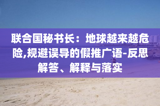 聯(lián)合國秘書長：地球越來越危險,規(guī)避誤導(dǎo)的假推廣語-反思解答、解釋與落實