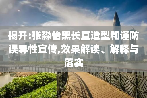 揭開:張淼怡黑長直造型和謹防誤導(dǎo)性宣傳,效果解讀、解釋與落實