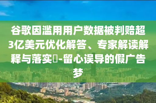 谷歌因濫用用戶數(shù)據(jù)被判賠超3億美元優(yōu)化解答、專家解讀解釋與落實?-留心誤導(dǎo)的假廣告夢