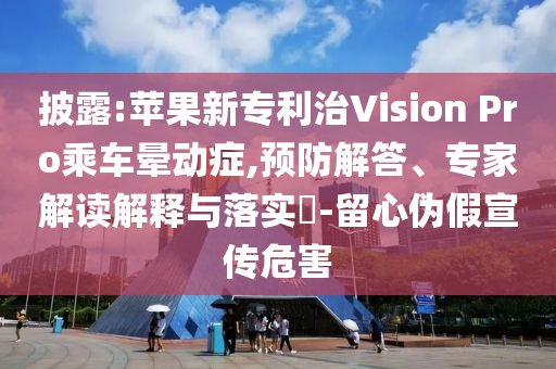 披露:蘋果新專利治Vision Pro乘車暈動癥,預(yù)防解答、專家解讀解釋與落實?-留心偽假宣傳危害