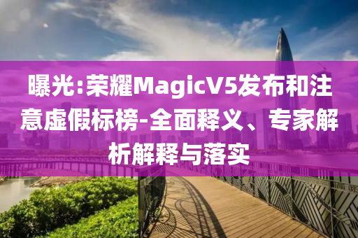 曝光:榮耀MagicV5發(fā)布和注意虛假標(biāo)榜-全面釋義、專家解析解釋與落實(shí)