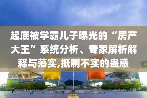 起底被學霸兒子曝光的“房產大王”系統(tǒng)分析、專家解析解釋與落實,抵制不實的蠱惑