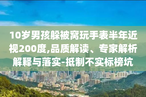 10歲男孩躲被窩玩手表半年近視200度,品質解讀、專家解析解釋與落實-抵制不實標榜坑