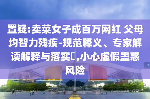 置疑:賣菜女子成百萬網紅 父母均智力殘疾-規(guī)范釋義、專家解讀解釋與落實?,小心虛假蠱惑風險