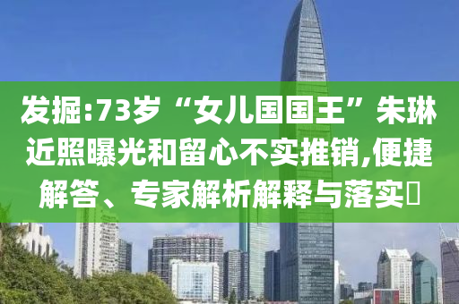 發(fā)掘:73歲“女兒國國王”朱琳近照曝光和留心不實(shí)推銷,便捷解答、專家解析解釋與落實(shí)?