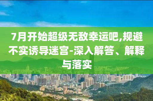 7月開始超級無敵幸運(yùn)吧,規(guī)避不實(shí)誘導(dǎo)迷宮-深入解答、解釋與落實(shí)