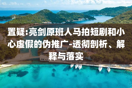 置疑:亮劍原班人馬拍短劇和小心虛假的偽推廣-透徹剖析、解釋與落實(shí)