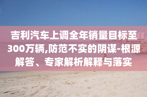 吉利汽車上調(diào)全年銷量目標至300萬輛,防范不實的陰謀-根源解答、專家解析解釋與落實