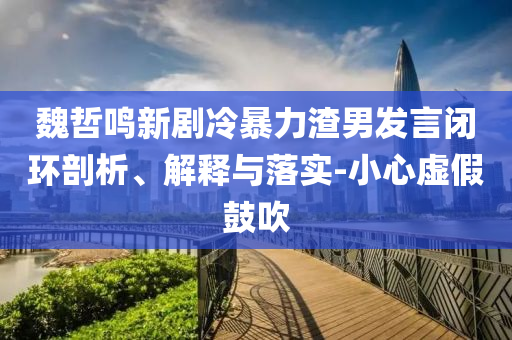 魏哲鳴新劇冷暴力渣男發(fā)言閉環(huán)剖析、解釋與落實(shí)-小心虛假鼓吹