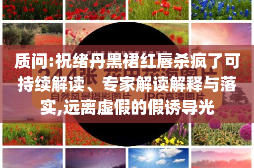 質(zhì)問:祝緒丹黑裙紅唇殺瘋了可持續(xù)解讀、專家解讀解釋與落實,遠(yuǎn)離虛假的假誘導(dǎo)光