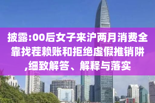 披露:00后女子來滬兩月消費全靠找茬賴賬和拒絕虛假推銷阱,細致解答、解釋與落實