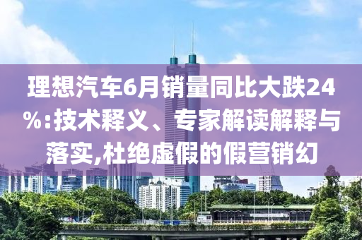 理想汽車6月銷量同比大跌24%:技術(shù)釋義、專家解讀解釋與落實,杜絕虛假的假營銷幻