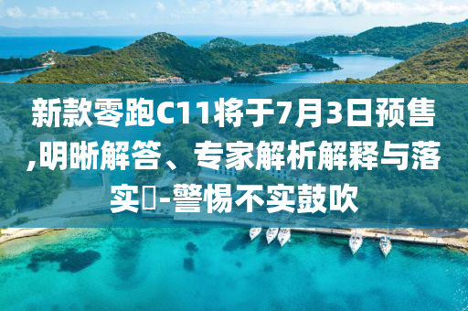 新款零跑C11將于7月3日預(yù)售,明晰解答、專家解析解釋與落實?-警惕不實鼓吹