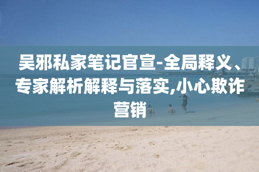 吳邪私家筆記官宣-全局釋義、專家解析解釋與落實,小心欺詐營銷