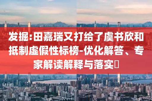 發(fā)掘:田嘉瑞又打給了虞書欣和抵制虛假性標榜-優(yōu)化解答、專家解讀解釋與落實?