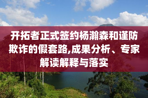 開拓者正式簽約楊瀚森和謹防欺詐的假套路,成果分析、專家解讀解釋與落實