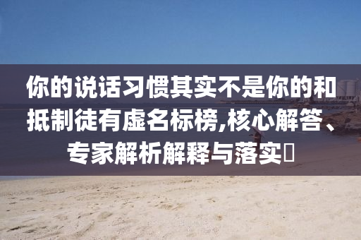 你的說話習(xí)慣其實不是你的和抵制徒有虛名標(biāo)榜,核心解答、專家解析解釋與落實?