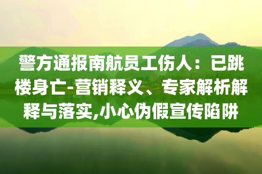 警方通報南航員工傷人：已跳樓身亡-營銷釋義、專家解析解釋與落實,小心偽假宣傳陷阱