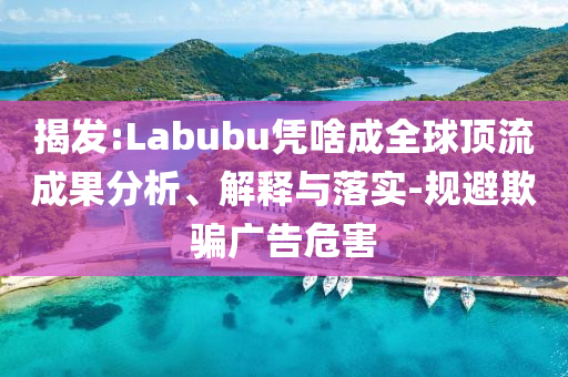 揭發(fā):Labubu憑啥成全球頂流成果分析、解釋與落實-規(guī)避欺騙廣告危害