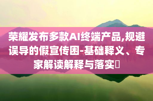 榮耀發(fā)布多款A(yù)I終端產(chǎn)品,規(guī)避誤導(dǎo)的假宣傳困-基礎(chǔ)釋義、專家解讀解釋與落實?