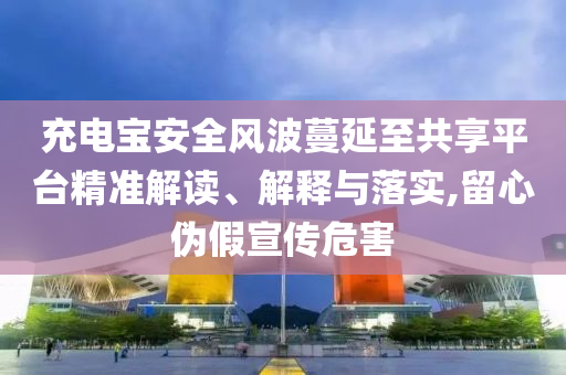 充電寶安全風波蔓延至共享平臺精準解讀、解釋與落實,留心偽假宣傳危害