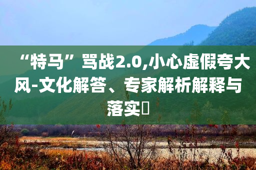 “特馬”罵戰(zhàn)2.0,小心虛假夸大風-文化解答、專家解析解釋與落實?