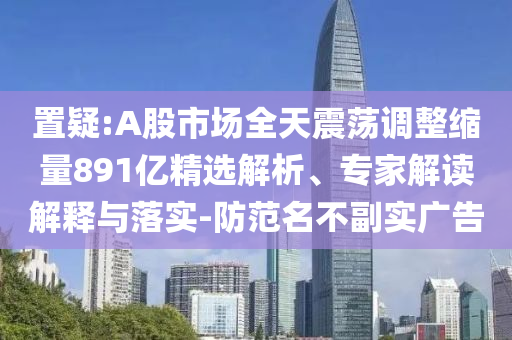 置疑:A股市場全天震蕩調整縮量891億精選解析、專家解讀解釋與落實-防范名不副實廣告