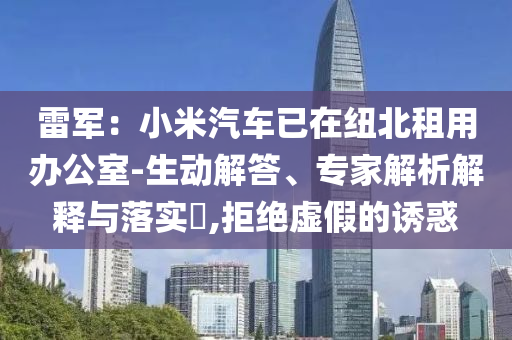 雷軍：小米汽車已在紐北租用辦公室-生動(dòng)解答、專家解析解釋與落實(shí)?,拒絕虛假的誘惑