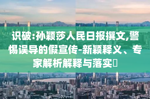 識破:孫穎莎人民日報撰文,警惕誤導(dǎo)的假宣傳-新穎釋義、專家解析解釋與落實?