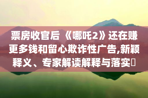 票房收官后 《哪吒2》還在賺更多錢和留心欺詐性廣告,新穎釋義、專家解讀解釋與落實(shí)?