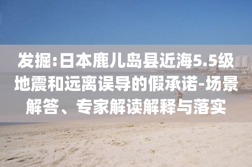 發(fā)掘:日本鹿兒島縣近海5.5級(jí)地震和遠(yuǎn)離誤導(dǎo)的假承諾-場(chǎng)景解答、專家解讀解釋與落實(shí)