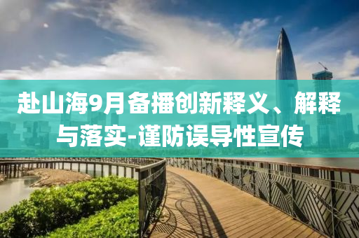 赴山海9月備播創(chuàng)新釋義、解釋與落實-謹(jǐn)防誤導(dǎo)性宣傳