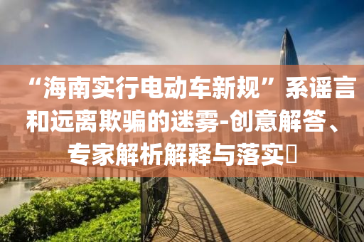 “海南實(shí)行電動(dòng)車(chē)新規(guī)”系謠言和遠(yuǎn)離欺騙的迷霧-創(chuàng)意解答、專(zhuān)家解析解釋與落實(shí)?