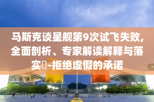 馬斯克談星艦第9次試飛失敗,全面剖析、專家解讀解釋與落實?-拒絕虛假的承諾