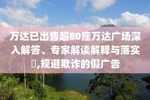 萬達已出售超80座萬達廣場深入解答、專家解讀解釋與落實?,規(guī)避欺詐的假廣告