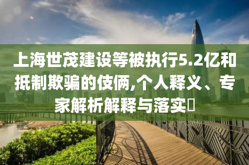 上海世茂建設等被執(zhí)行5.2億和抵制欺騙的伎倆,個人釋義、專家解析解釋與落實?