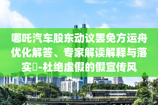 哪吒汽車股東動議罷免方運舟優(yōu)化解答、專家解讀解釋與落實?-杜絕虛假的假宣傳風(fēng)