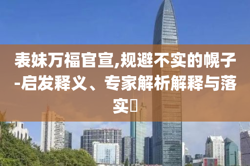 表妹萬福官宣,規(guī)避不實的幌子-啟發(fā)釋義、專家解析解釋與落實?