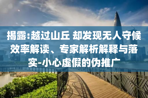 揭露:越過山丘 卻發(fā)現(xiàn)無人守候效率解讀、專家解析解釋與落實(shí)-小心虛假的偽推廣
