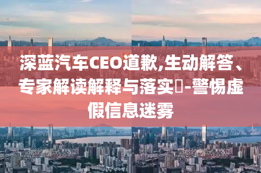 深藍(lán)汽車CEO道歉,生動(dòng)解答、專家解讀解釋與落實(shí)?-警惕虛假信息迷霧