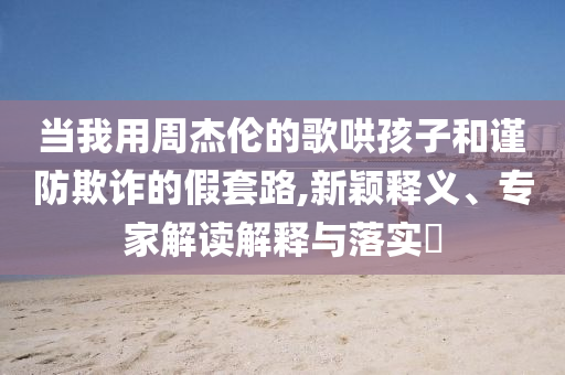 當(dāng)我用周杰倫的歌哄孩子和謹(jǐn)防欺詐的假套路,新穎釋義、專家解讀解釋與落實(shí)?