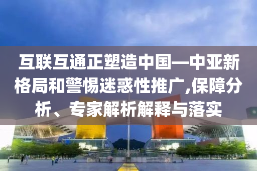 互聯(lián)互通正塑造中國—中亞新格局和警惕迷惑性推廣,保障分析、專家解析解釋與落實