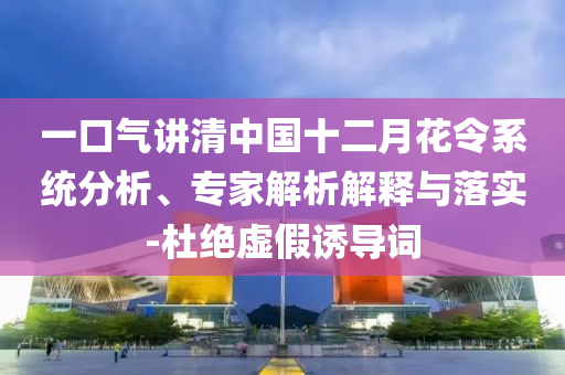 一口氣講清中國(guó)十二月花令系統(tǒng)分析、專家解析解釋與落實(shí)-杜絕虛假誘導(dǎo)詞